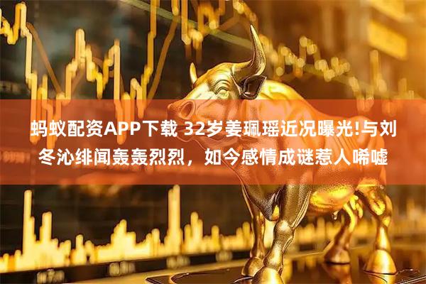 蚂蚁配资APP下载 32岁姜珮瑶近况曝光!与刘冬沁绯闻轰轰烈烈，如今感情成谜惹人唏嘘