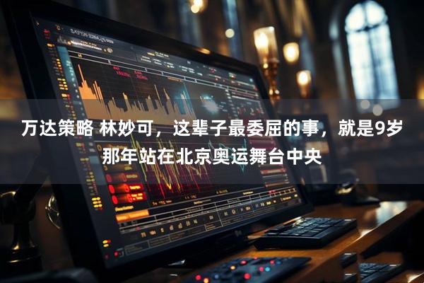 万达策略 林妙可，这辈子最委屈的事，就是9岁那年站在北京奥运舞台中央